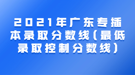 2021年广东专插本录取分数线(最低录取控制分数线)