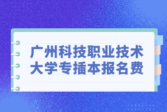 广州科技职业技术大学专插本报名费