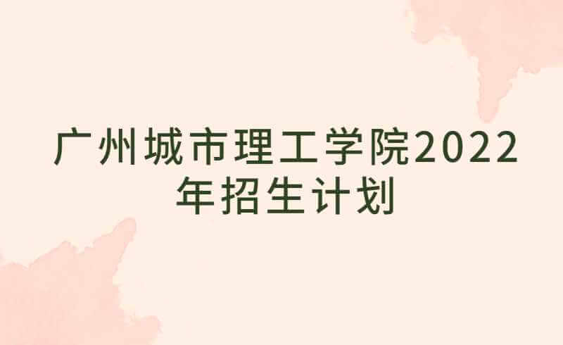 广州城市理工学院2022年招生计划公布！