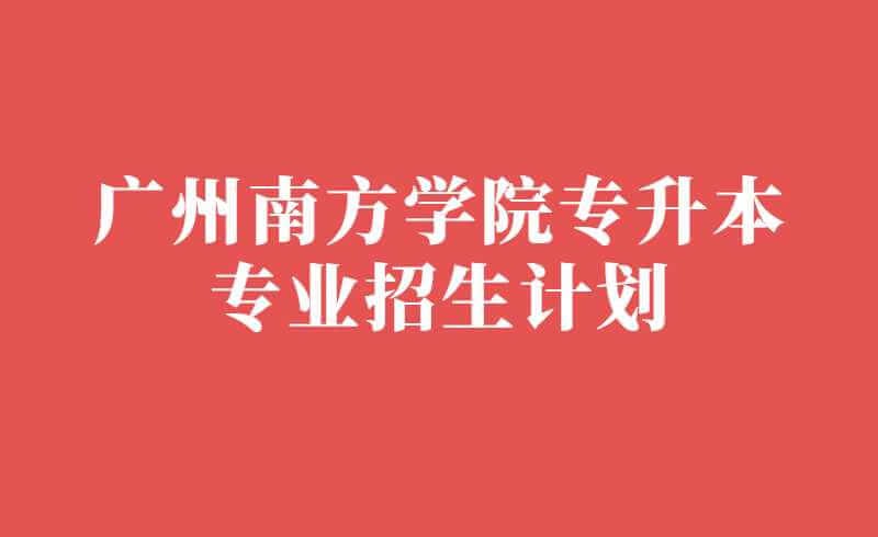 2022年广州南方学院专升本招生计划公布！