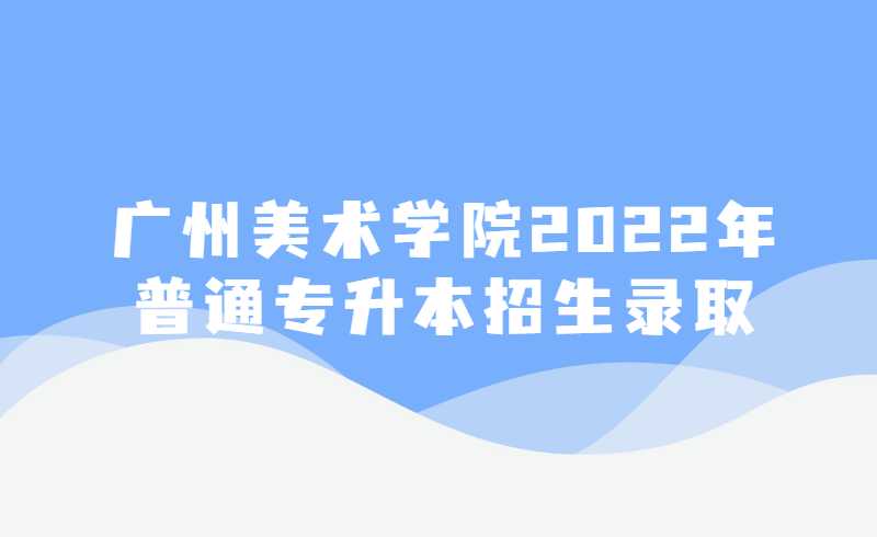 广州美术学院2022年普通专升本招生录取情况及结果查询公布！