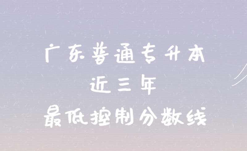 广东普通专升本近三年最低控制分数线!变化有多大?