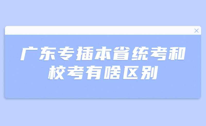 2023年广东专插本的省统考和校考有啥区别?你更适合怎么选择?