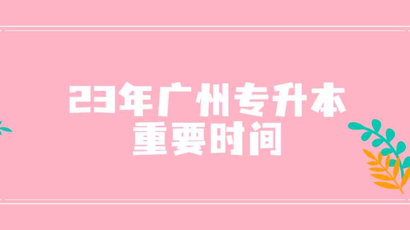 23年专插本生必看!广州专升本重要时间点预测！