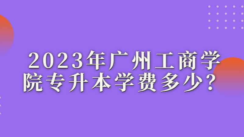 2023年广州工商学院专升本学费多少？