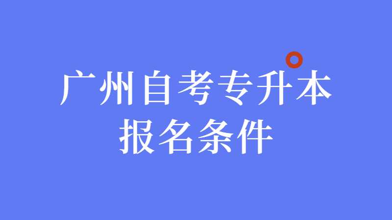 广州自考专升本报名条件，考什么，多久毕业，多少钱？