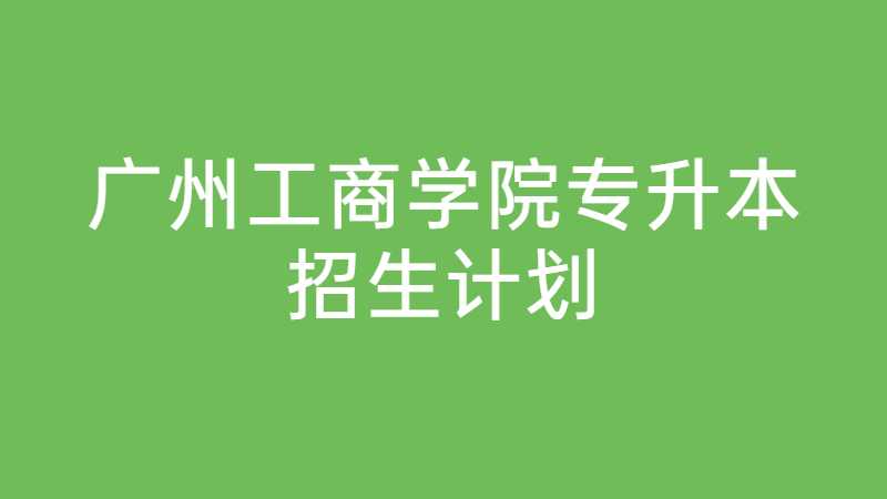 广州工商学院专升本招生计划是什么？（2022~2021）