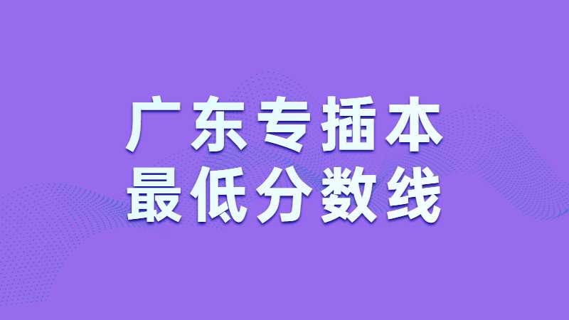 近两年广东专插本最低分数线汇总！（2022~2021）