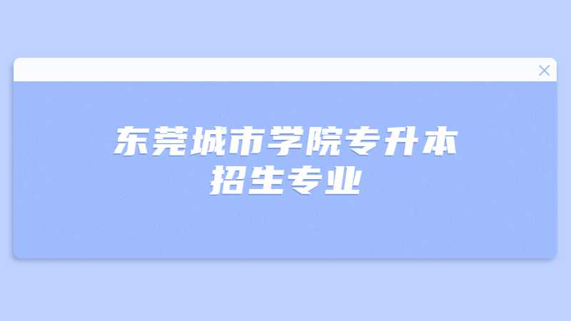 近三年东莞城市学院专升本招生专业增减变化（2020~2022）