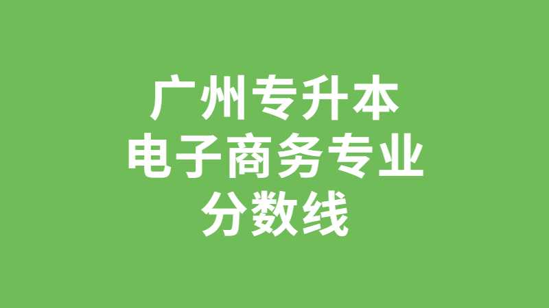 跨专业首选！广州专升本电子商务专业分数线及院校汇总！