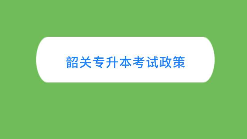 韶关专升本考试政策与往年对比变化汇总！