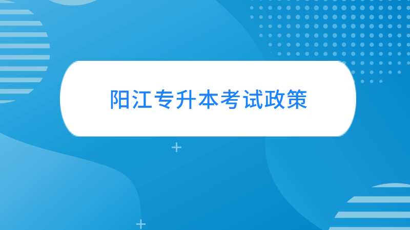 阳江专升本考试政策与往年对比变化汇总！