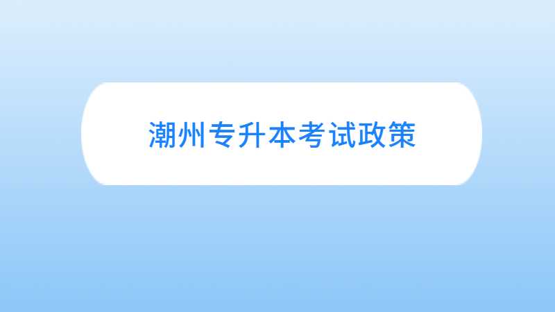 潮州专升本考试政策与往年对比变化汇总！