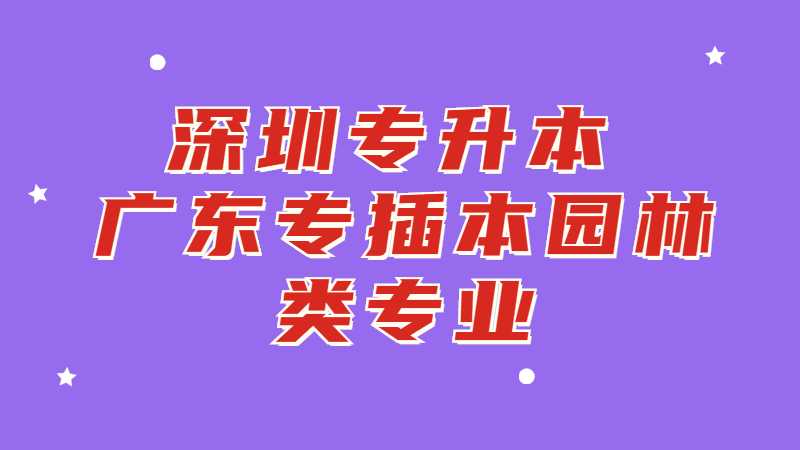 深圳专升本：广东专插本园林类专业有哪些学校？