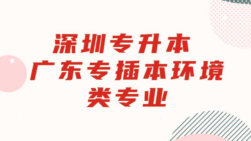 深圳专升本：广东专插本环境类专业有哪些学校？