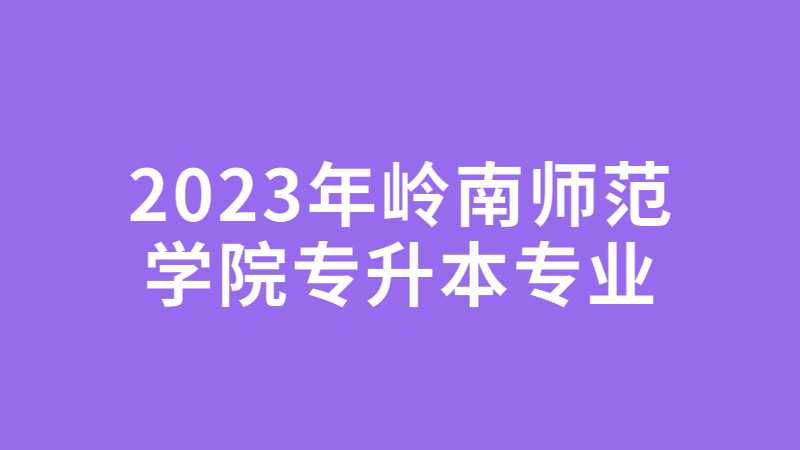 2023年岭南师范学院专升本：原则上只招收专业综合课省统考的专业！