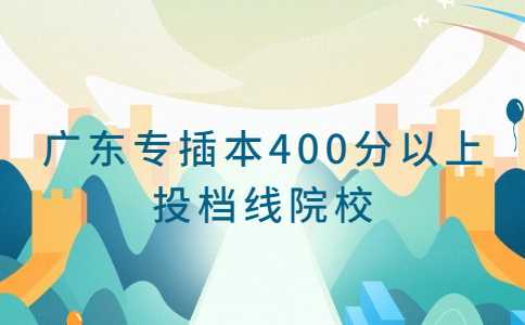 2023考生必看！广东普通专升本投档线400分以上的院校专业汇总！