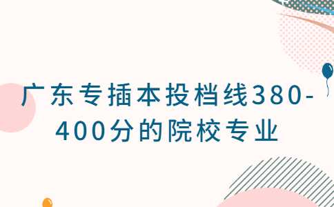 2023考生必看！广东专插本投档线380-400分的院校专业汇总！