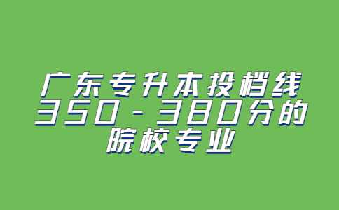 2023考生必看！广东专升本投档线350-380分的院校专业汇总！