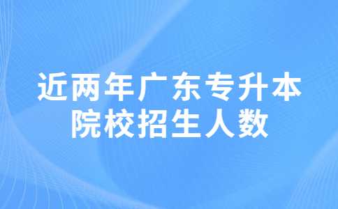 近两年广东专升本院校招生人数对比变化汇总！2023考生必看！