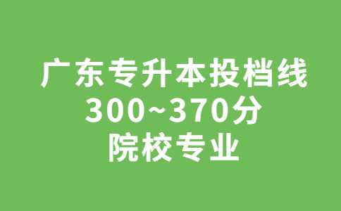 2023考生必看！广东专升本投档线300~370分的院校专业汇总！