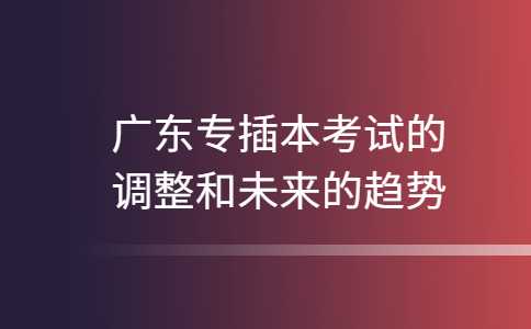 2023年广东专插本考试的调整和未来的趋势!