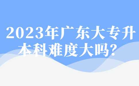 2023年广东大专升本科难度大吗？