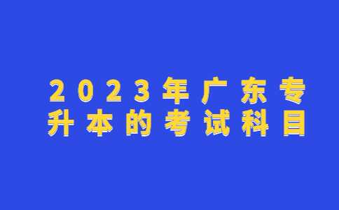 2023年广东专升本的考试科目是什么？考生必看！