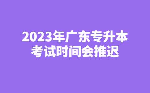 潮州专升本：2023年广东专升本考试时间会推迟吗？