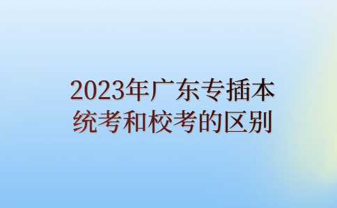 韶关专升本：2023年广东专插本统考和校考的区别是?一文搞懂！