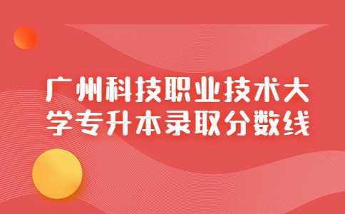 广州科技职业技术大学专升本录取分数线（2021-2022汇总）