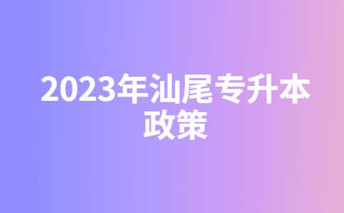 2023年汕尾专升本有什么新政策？与22年政策对比汇总！
