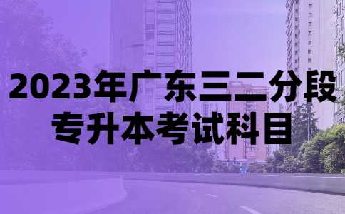 2023年广东三二分段专升本考试科目有哪些？