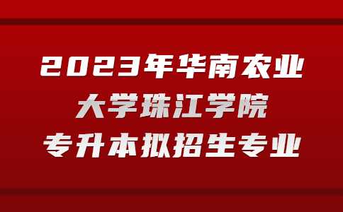 官方！2023年华南农业大学珠江学院专升本拟招生专业公布！