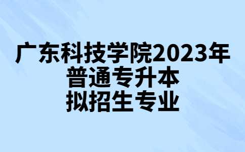 广东科技学院2023年普通专升本拟招生专业公布!