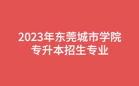 2023年东莞城市学院专升本招生专业正式公布!