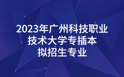 2023年广州科技职业技术大学专插本拟招生专业发布!退役士兵批也有!