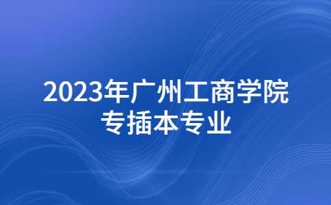 2023年广州工商学院专插本拟招生专业公布!