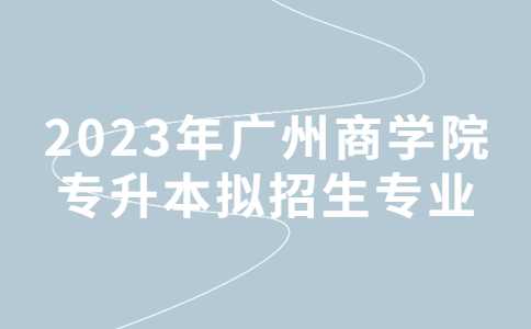 2023年广州商学院专升本拟招生专业公布!